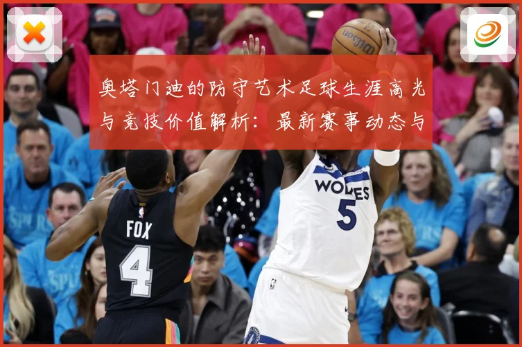 奥塔门迪的防守艺术足球生涯高光与竞技价值解析：最新赛事动态与深度分析