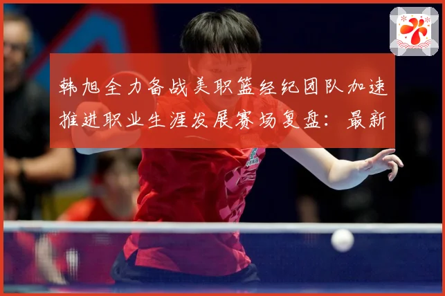 韩旭全力备战美职篮经纪团队加速推进职业生涯发展赛场复盘：最新赛事动态与深度分析
