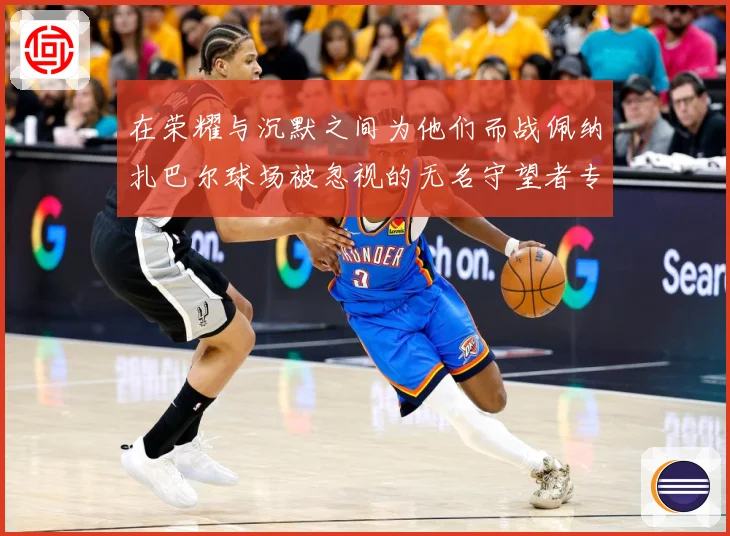在荣耀与沉默之间为他们而战佩纳扎巴尔球场被忽视的无名守望者专题观察：最新赛事动态与深度分析