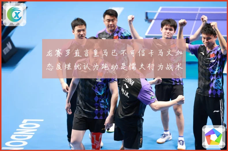 龙赛罗直言皇马已不可信卡马文加态度堪忧认为跑动是懦夫行为战术观察：最新赛事动态与深度分析