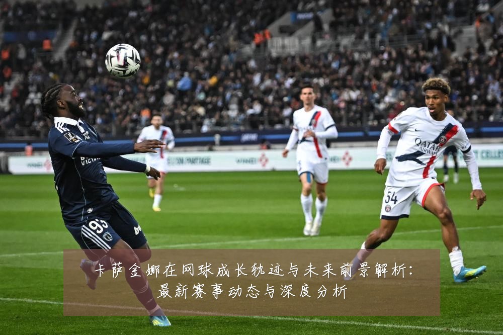 卡萨金娜在网球成长轨迹与未来前景解析:最新赛事动态与深度分析