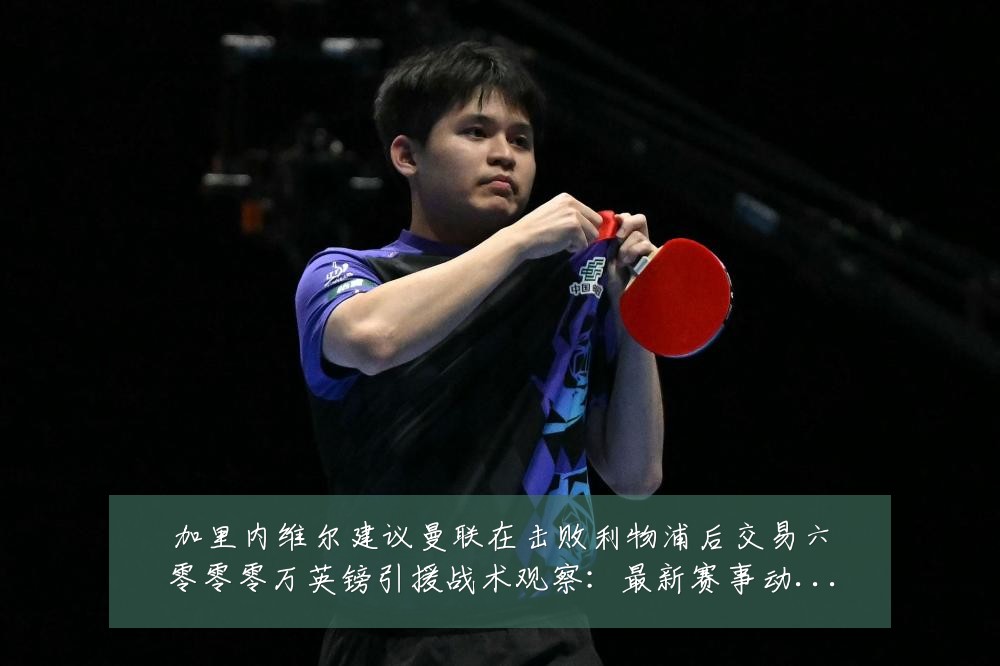 加里内维尔建议曼联在击败利物浦后交易六零零零万英镑引援战术观察:最新赛事动态与深度分析